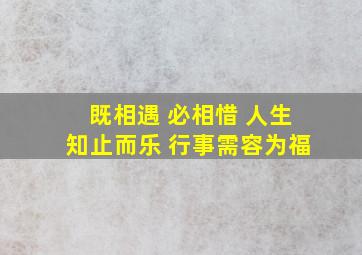 既相遇 必相惜 人生知止而乐 行事需容为福